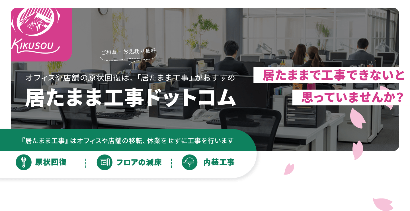 菊池総建株式会社　居たままで工事できないと思っていませんか？ご相談・お見積り無料　オフィスや店舗の原状回復は、「居たまま工事」がおすすめ　居たまま工事ドットコム　『居たまま工事』はオフィスや店舗の移転、休業をせずに工事を行います　原状回復　フロアの減床　内装工事