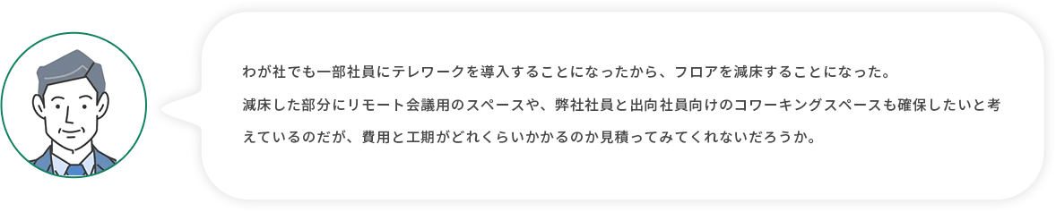 お客様上司：わが社でも一部社員にテレワークを導入することになったから、フロアを減床することになった。減床した部分にリモート会議用のスペースや、弊社社員と出向社員向けのコワーキングスペースも確保したいと考えているのだが、費用と工期がどれくらいかかるのか見積ってみてくれないだろうか。