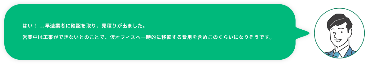 お客様社員：はい！ …早速業者に確認を取り、見積りが出ました。営業中は工事ができないとのことで、仮オフィスへ一時的に移転する費用を含めこのくらいになりそうです。