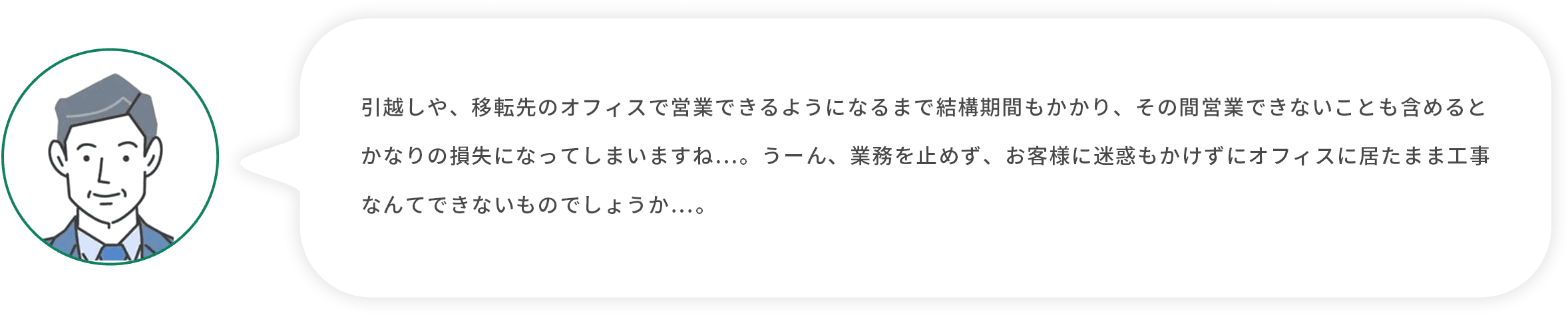 お客様上司：引越しや、移転先のオフィスで営業できるようになるまで結構期間もかかり、その間営業できないことも含めるとかなりの損失になってしまいますね…。うーん、業務を止めず、お客様に迷惑もかけずにオフィスに居たまま工事なんてできないものでしょうか…。