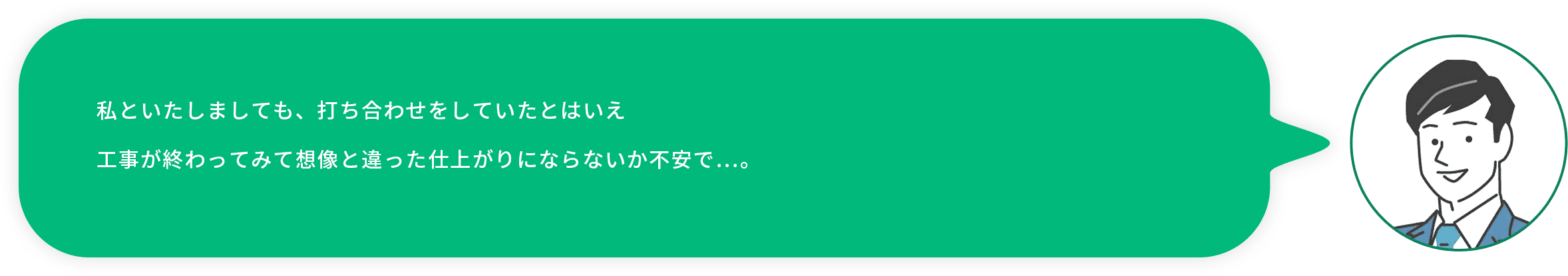 お客様社員：私といたしましても、打ち合わせをしていたとはいえ工事が終わってみて想像と違った仕上がりにならないか不安で…。