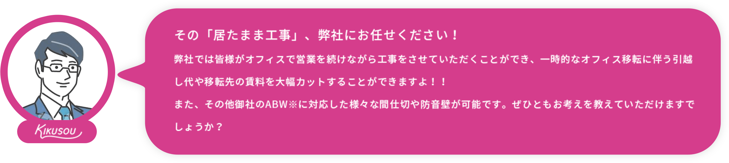 居たまま工事ドットコム:その「居たまま工事」、弊社にお任せください！弊社では皆様がオフィスで営業を続けながら工事をさせていただくことができ、一時的なオフィス移転に伴う引越し代や移転先の賃料を大幅カットすることができますよ！！また、その他御社のABW※に対応した様々な間仕切や防音壁が可能です。ぜひともお考えを教えていただけますでしょうか？