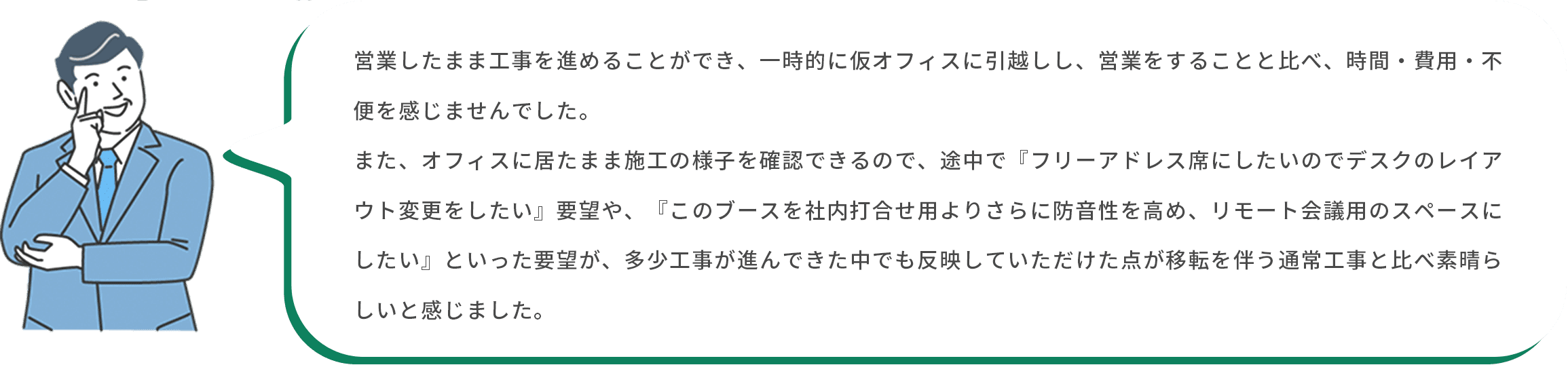 お客様：営業したまま工事を進めることができ、一時的に仮オフィスに引越しし、営業をすることと比べ、時間・費用・不便を感じませんでした。また、オフィスに居たまま施工の様子を確認できるので、途中で『フリーアドレス席にしたいのでデスクのレイアウト変更をしたい』要望や、『このブースを社内打合せ用よりさらに防音性を高め、リモート会議用のスペースにしたい』といった要望が、多少工事が進んできた中でも反映していただけた点が移転を伴う通常工事と比べ素晴らしいと感じました。